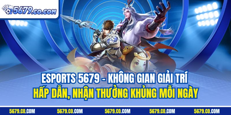 Esports 5679 - Không gian giải trí hấp dẫn, nhận thưởng khủng mỗi ngày